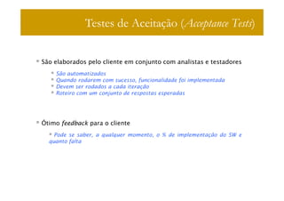 Testes de Aceitação (Acceptance Tests)


São elaborados pelo cliente em conjunto com analistas e testadores
    São automatizados
    Quando rodarem com sucesso, funcionalidade foi implementada
    Devem ser rodados a cada iteração
    Roteiro com um conjunto de respostas esperadas




Ótimo feedback para o cliente
    Pode se saber, a qualquer momento, o % de implementação do SW e
  quanto falta
 