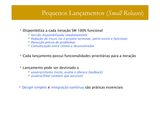 Pequenos Lançamentos (Small Releases)

Disponibiliza a cada iteração SW 100% funcional
     Versão disponibilizada imediatamente
     Redução de riscos (se o projeto terminar, parte existe e funciona)
     Detecção prévia de problemas
     Comunicação entre cliente e desenvolvedor


Cada lançamento possui funcionalidades prioritárias para a iteração


Lançamento pode ser destinado a
     usuário/cliente (testa, avalia e oferece feedback)
     usuário/final (sempre que possível)


Design simples e integração contínua são práticas essenciais
 