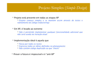 Projeto Simples (Simple Design)

Projeto está presente em todas as etapas XP
     Projeto começa simples e se mantém assim através de testes e
   refinamento de código (refactoring)


Em XP, é levado ao extremo
     Não é permitido implementar qualquer funcionalidade adicional que
   não será usada na iteração atual


Implementação ideal é aquela que
     Passa por todos os testes
     Expressa todas as idéias definidas no planejamento
     Não contém código duplicado ou que “cheire”


Prever o futuro é impossível e é “anti-XP”
 