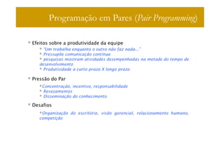 Programação em Pares (Pair Programming)

Efeitos sobre a produtividade da equipe
     “Um trabalha enquanto o outro não faz nada...”
     Pressupõe comunicação contínua
     pesquisas mostram atividades desempenhadas na metade do tempo de
   desenvolvimento
     Produtividade a curto prazo X longo prazo

Pressão do Par
    Concentração, incentivo, responsabilidade
    Revezamentos
    Disseminação do conhecimento

Desafios
    Organização do escritório, visão gerencial, relacionamento humano,
   competição
 