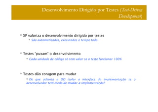 Desenvolvimento Dirigido por Testes (Test-Driven
                                              Development)


XP valoriza o desenvolvimento dirigido por testes
    São automatizados, executados o tempo todo



Testes “puxam” o desenvolvimento
   Cada unidade de código só tem valor se o teste funcionar 100%




Testes dão coragem para mudar
   De que adianta a OO isolar a interface da implementação se o
 desenvolvedor tem medo de mudar a implementação?
 