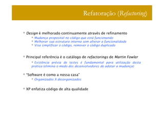 Refatoração (Refactoring)

Design é melhorado continuamente através de refinamento
    Mudança proposital no código que está funcionando
    Melhorar sua estrutura interna sem alterar a funcionalidade
    Visa simplificar o código, remover o código duplicado


Principal referência é o catálogo de refactorings de Martin Fowler
     Existência prévia de testes é fundamental para utilização desta
   prática (elimina o medo dos desenvolvedores de adotar a mudança)

“Software é como a nossa casa”
    Organizados X desorganizados


XP enfatiza código de alta qualidade
 