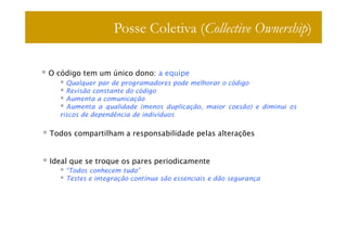 Posse Coletiva (Collective Ownership)

O código tem um único dono: a equipe
    Qualquer par de programadores pode melhorar o código
    Revisão constante do código
    Aumenta a comunicação
    Aumenta a qualidade (menos duplicação, maior coesão) e diminui os
  riscos de dependência de indivíduos

Todos compartilham a responsabilidade pelas alterações


Ideal que se troque os pares periodicamente
    “Todos conhecem tudo”
    Testes e integração contínua são essenciais e dão segurança
 
