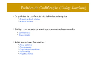Padrões de Codificação (Coding Standards)
Os padrões de codificação são definidos pela equipe
    Organização de código
    Nomenclaturas



Código com aspecto de escrito por um único desenvolvedor
   Competência
   Organização



Práticas e valores favorecidos
    Posse coletiva
    Comunicação
    Programação em Pares
    Refactoring
    Projeto Simples
 