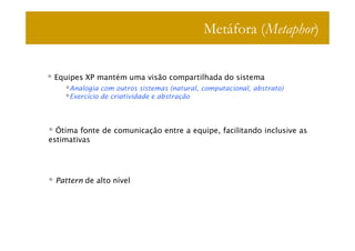 Metáfora (Metaphor)


 Equipes XP mantém uma visão compartilhada do sistema
     Analogia com outros sistemas (natural, computacional, abstrato)
     Exercício de criatividade e abstração




  Ótima fonte de comunicação entre a equipe, facilitando inclusive as
estimativas




 Pattern de alto nível
 