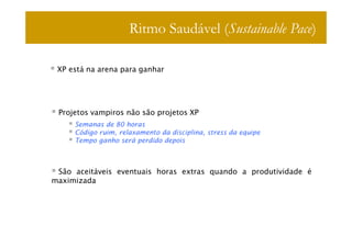 Ritmo Saudável (Sustainable Pace)

 XP está na arena para ganhar




 Projetos vampiros não são projetos XP
     Semanas de 80 horas
     Código ruim, relaxamento da disciplina, stress da equipe
     Tempo ganho será perdido depois



 São aceitáveis eventuais horas extras quando a produtividade é
maximizada
 