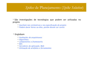 Spikes de Planejamento (Spike Solution)

  São investigações de tecnologias que podem ser utilizadas no
projeto
     Auxiliam nas estimativas e na especificação do projeto
     Podem durar horas ou dias, porém devem ser curtos



 Englobam
     Avaliações de arquiteturas
     Algoritmos
     componentes e frameworks
     BDs
     Servidores de aplicação, Web
     Utilização de artefatos e ferramentas
 