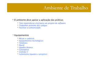 Ambiente de Trabalho

O ambiente deve apoiar a aplicação das práticas
    Tem importância vital para um projeto de software
    Trabalhar próximo dos colegas
    Facilitar a comunicação



Equipamentos
    Mesas e cadeiras
    Equipamentos tecnológicos
    Telefones
    Mural
    Quadro Branco
    Calendário
    Comida ☺
    Isolamento (equipes e projetos)
 