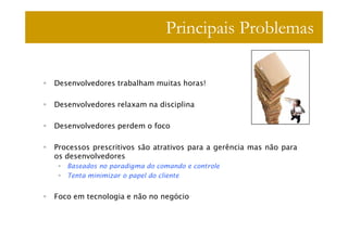 Principais Problemas

Desenvolvedores trabalham muitas horas!

Desenvolvedores relaxam na disciplina

Desenvolvedores perdem o foco

Processos prescritivos são atrativos para a gerência mas não para
os desenvolvedores
   Baseados no paradigma do comando e controle
   Tenta minimizar o papel do cliente


Foco em tecnologia e não no negócio
 