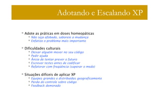 Adotando e Escalando XP

Adote as práticas em doses homeopáticas
    Não seja afobado, saboreie a mudança
    Enfatize o problema mais importante

Dificuldades culturais
    Deixar alguém mexer no seu código
    Pedir ajuda
    Ânsia de tentar prever o futuro
    Escrever testes antes de codificar
    Refatorar com freqüência (superar o medo)

Situações difíceis de aplicar XP
    Equipes grandes e distribuídas geograficamente
    Perda do controle sobre código
    Feedback demorado
 