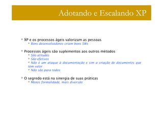 Adotando e Escalando XP

XP e os processos ágeis valorizam as pessoas
   Bons desenvolvedores criam bons SWs

Processos ágeis são suplementos aos outros métodos
    São atitudes
    São efetivos
    Não é um ataque à documentação e sim a criação de documentos que
  tem valor
    Não são para todos

O segredo está na sinergia de suas práticas
   Menos formalidade, mais diversão
 