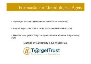 Formação em Metodologias Ágeis

 Introdução ao Lean – Promovendo a Mudança Cultural (8h)


 Projetos Ágeis com SCRUM – Gestão e Acompanhamento (20h)


  Técnicas para gerar Código de Qualidade com eXtreme Programming
(12h)

           Cursos In Company e Consultorias
 