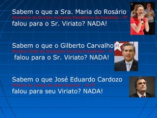 Sabem o que a Sra. Maria do Rosário

Secretária de Direitos Humanos Presidência da República - PT

falou para o Sr. Viriato? NADA!

Sabem o que o Gilberto Carvalho
Ministro Chefe da Secretaria Geral da Presidência - PT

falou para o Sr. Viriato? NADA!

Sabem o que José Eduardo Cardozo
Ministro da Justiça do atual Governo – do PT.

falou para seu Viriato? NADA!

 