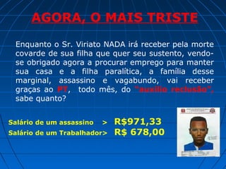 AGORA, O MAIS TRISTE
Enquanto o Sr. Viriato NADA irá receber pela morte
covarde de sua filha que quer seu sustento, vendose obrigado agora a procurar emprego para manter
sua casa e a filha paralítica, a família desse
marginal, assassino e vagabundo, vai receber
graças ao PT, todo mês, do “auxilio reclusão”,
sabe quanto?
Salário de um assassino

>

Salário de um Trabalhador>

R$971,33
R$ 678,00

 