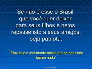 Se não é esse o Brasil
que você quer deixar
para seus filhos e netos,
repasse isto a seus amigos,
seja patriota.
“Para que o mal triunfe basta que os bons não
façam nada”
(Edmund Burke)

 