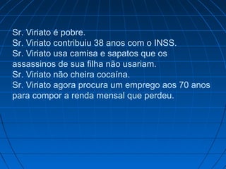 Sr. Viriato é pobre.
Sr. Viriato contribuiu 38 anos com o INSS.
Sr. Viriato usa camisa e sapatos que os
assassinos de sua filha não usariam.
Sr. Viriato não cheira cocaína.
Sr. Viriato agora procura um emprego aos 70 anos
para compor a renda mensal que perdeu.

 