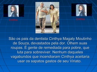 Cinthia

Cinthia

São os pais da dentista Cinthya Magaly Moutinho
de Souza, devastados pela dor. Olhem suas
roupas. É gente de remediada para pobre, que
luta para sobreviver. Nenhum daqueles
vagabundos que incendiaram Cinthya aceitaria
usar os sapatos gastos de seu Viriato.

 