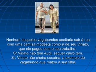Nenhum daqueles vagabundos aceitaria sair à rua
com uma camisa modesta como a de seu Viriato,
que ele pagou com o seu trabalho.
Sr.Viriato não tem Audi, sequer carro tem.
Sr. Viriato não cheira cocaína, a exemplo do
vagabundo que matou a sua filha.

 