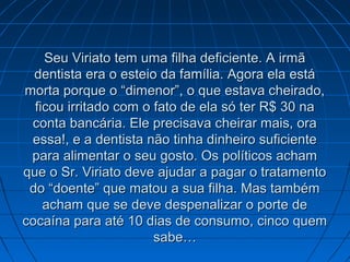 Seu Viriato tem uma filha deficiente. A irmã
dentista era o esteio da família. Agora ela está
morta porque o “dimenor”, o que estava cheirado,
ficou irritado com o fato de ela só ter R$ 30 na
conta bancária. Ele precisava cheirar mais, ora
essa!, e a dentista não tinha dinheiro suficiente
para alimentar o seu gosto. Os políticos acham
que o Sr. Viriato deve ajudar a pagar o tratamento
do “doente” que matou a sua filha. Mas também
acham que se deve despenalizar o porte de
cocaína para até 10 dias de consumo, cinco quem
sabe…

 