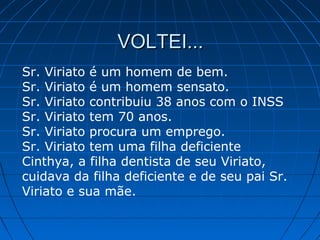VOLTEI...VOLTEI...
Sr. Viriato é um homem de bem.
Sr. Viriato é um homem sensato.
Sr. Viriato contribuiu 38 anos com o INSS
Sr. Viriato tem 70 anos.
Sr. Viriato procura um emprego.
Sr. Viriato tem uma filha deficiente
Cinthya, a filha dentista de seu Viriato,
cuidava da filha deficiente e de seu pai Sr.
Viriato e sua mãe.
 
