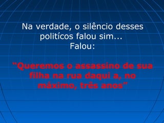 Na verdade, o silêncio desses
politícos falou sim...
Falou:
“Queremos o assassino de sua
filha na rua daqui a, no
máximo, três anos”
 