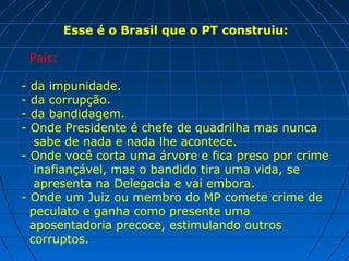 Esse é o Brasil que o PT construiu:
País:
- da impunidade.
- da corrupção.
- da bandidagem.
- Onde Presidente é chefe de quadrilha mas nunca
sabe de nada e nada lhe acontece.
- Onde você corta uma árvore e fica preso por crime
inafiançável, mas o bandido tira uma vida, se
apresenta na Delegacia e vai embora.
- Onde um Juiz ou membro do MP comete crime de
peculato e ganha como presente uma
aposentadoria precoce, estimulando outros
corruptos.
 