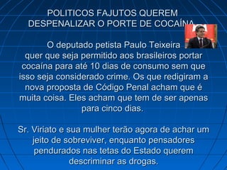 POLITICOS FAJUTOS QUEREMPOLITICOS FAJUTOS QUEREM
DESPENALIZAR O PORTE DE COCAÍNA.DESPENALIZAR O PORTE DE COCAÍNA.
O deputado petista Paulo TeixeiraO deputado petista Paulo Teixeira
quer que seja permitido aos brasileiros portarquer que seja permitido aos brasileiros portar
cocaína para até 10 dias de consumo sem quecocaína para até 10 dias de consumo sem que
isso seja considerado crime. Os que redigiram aisso seja considerado crime. Os que redigiram a
nova proposta de Código Penal acham que énova proposta de Código Penal acham que é
muita coisa. Eles acham que tem de ser apenasmuita coisa. Eles acham que tem de ser apenas
para cinco dias.para cinco dias.
Sr. Viriato e sua mulher terão agora de achar umSr. Viriato e sua mulher terão agora de achar um
jeito de sobreviver, enquanto pensadoresjeito de sobreviver, enquanto pensadores
pendurados nas tetas do Estado querempendurados nas tetas do Estado querem
descriminar as drogas.descriminar as drogas.
 