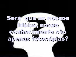 Será  que as nossos idéias, nosso conhecimento são apenas fotocópias? 