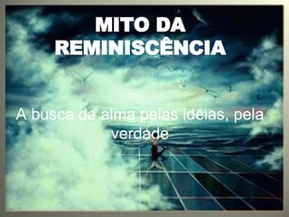 MITO DA REMINISCÊNCIA A busca da alma pelas idéias, pela verdade 