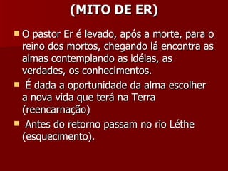 (MITO DE ER) O pastor Er é levado, após a morte, para o reino dos mortos, chegando lá encontra as almas contemplando as idéias, as verdades, os conhecimentos. É dada a oportunidade da alma escolher  a nova vida que terá na Terra (reencarnação) Antes do retorno passam no rio Léthe (esquecimento). 