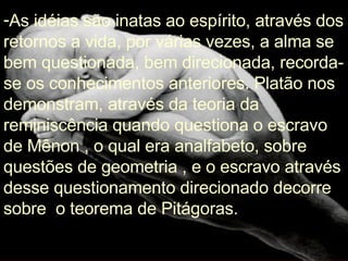 As idéias são inatas ao espírito, através dos retornos a vida, por várias vezes, a alma se bem questionada, bem direcionada, recorda-se os conhecimentos anteriores. Platão nos demonstram, através da teoria da reminiscência quando questiona o escravo de Mênon , o qual era analfabeto, sobre questões de geometria , e o escravo através desse questionamento direcionado decorre sobre  o teorema de Pitágoras. 