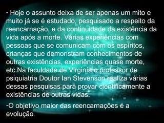 Hoje o assunto deixa de ser apenas um mito e muito já se é estudado, pesquisado a respeito da reencarnação, e da continuidade da existência da vida após a morte. Várias experiências com pessoas que se comunicam com os espíritos, crianças que demonstram conhecimentos de outras existências, experiências quase morte, etc.Na faculdade de Virginía o professor de psiquiatria Doutor Ian Stevenson realiza várias dessas pesquisas para provar cientificamente a existências de outras vidas. O objetivo maior das reencarnações é a evolução . 