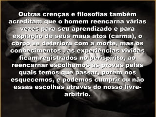 Outras crenças e filosofias também acreditam que o homem reencarna várias vezes para seu aprendizado e para expiação de seus maus atos (carma), o corpo se deteriora com a morte, mas os conhecimentos , as experiências vividas ficam registrados no perispírito, ao reencarnar escolhemos as provas pelas quais temos que passar, porém nos esquecemos, e podemos cumprir ou não essas escolhas através do nosso livre-arbítrio. 