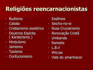Religiões reencarnacionistas Budismo Cabala Cristianismo esotérico Doutrina Espírita ( Kardecismo ) Hinduísmo Jainísmo Taoísmo Confucionismo Essênios Seicho-no-ie Rosa Crucianismo Renovação Cristã Umbanda Ramatis L.B.V Wiccas Vale do amanhecer 
