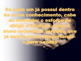 Se cada um já possui dentro de si um conhecimento, cabe ao educador o esforço de dirigir a intuição, fazer o aluno recordar a verdade, que já existe em si, despertando-o para a razão 