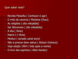 Quer saber mais? Revista Filosofia ( Conhecer é agir) O mito da caverna ( Marilene Chauí) As religiões ( site wikipédia) Ian Stevenson ( site wikipédia) A ilha ( filme) Matrix I ( filme) Mediun ( seriado canal sony) Não é preciso dizer adeus ( Alisson Duboius) Veja edição 1904 ( Vida após a morte) O livro dos espíritos ( Allan Kardec) 