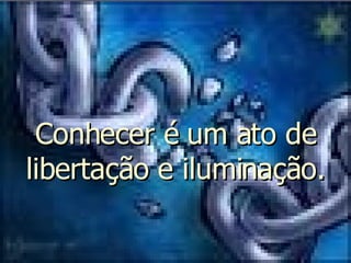Conhecer é um ato de libertação e iluminação. 