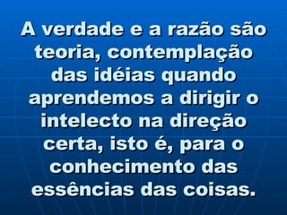 A verdade e a razão são teoria, contemplação das idéias quando aprendemos a dirigir o intelecto na direção certa, isto é, para o conhecimento das essências das coisas. 