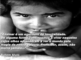 "Ensinar é um exercício de imortalidade.  De alguma forma continuamos a viver naqueles cujos olhos aprenderam a ver o mundo pela magia da nossa palavra. Professor, assim, não morre jamais..." Rubem Alves 