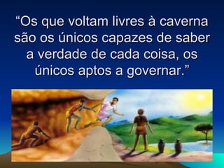 “Os que voltam livres à caverna são os únicos capazes de saber a verdade de cada coisa, os únicos aptos a governar.” 