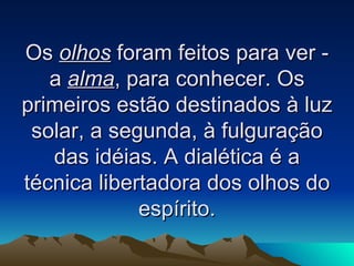 Os  olhos  foram feitos para ver - a  alma , para conhecer. Os primeiros estão destinados à luz solar, a segunda, à fulguração das idéias. A dialética é a técnica libertadora dos olhos do espírito. 