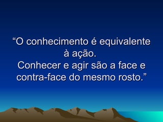 “O conhecimento é equivalente à ação.  Conhecer e agir são a face e contra-face do mesmo rosto.” 