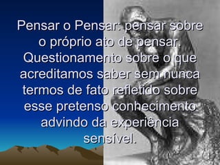 Pensar o Pensar: pensar sobre o próprio ato de pensar. Questionamento sobre o que acreditamos saber sem nunca termos de fato refletido sobre esse pretenso conhecimento advindo da experiência sensível. 