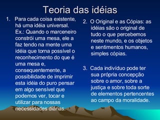Teoria das idéias 1.  Para cada coisa existente, há uma idéia universal. Ex.: Quando o marceneiro constrói uma mesa, ele a faz tendo na mente uma idéia que torna possível o reconhecimento do que é uma mesa e, consequentemente, a possibilidade de imprimir esta idéia do puro pensar em algo sensível que podemos ver, tocar e utilizar para nossas necessidades diárias. 2.  O Original e as Cópias: as idéias são o original de tudo o que percebemos neste mundo, e os objetos e sentimentos humanos, simples cópias. 3.  Cada indivíduo pode ter sua própria concepção sobre o amor, sobre a justiça e sobre toda sorte de elementos pertencentes ao campo da moralidade. 