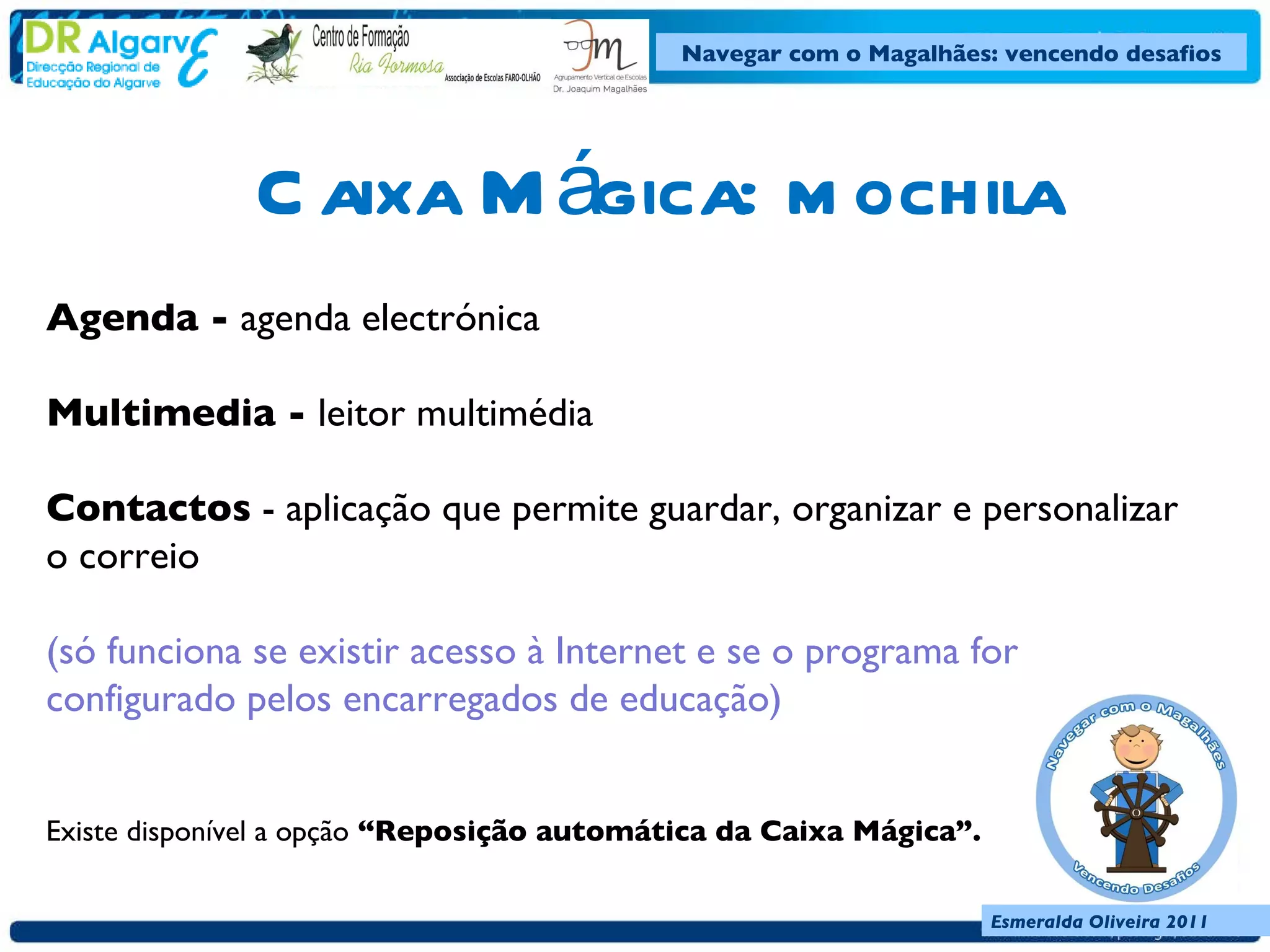 Caixa Mágica: mochila Agenda -  agenda electrónica  Multimedia -  leitor multimédia Contactos  - aplicação que permite guardar, organizar e personalizar o correio  (só funciona se existir acesso à Internet e se o programa for configurado pelos encarregados de educação)     Existe disponível a opção  “Reposição automática da Caixa Mágica”.  