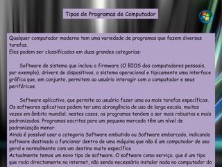 Qualquer computador moderno tem uma variedade de programas que fazem diversas tarefas. Eles podem ser classificados em duas grandes categorias: Software de sistema que incluiu o firmware (O BIOS dos computadores pessoais, por exemplo), drivers de dispositivos, o sistema operacional e tipicamente uma interface gráfica que, em conjunto, permitem ao usuário interagir com o computador e seus periféricos.  Software aplicativo, que permite ao usuário fazer uma ou mais tarefas específicas. Os softwares aplicativos podem ter uma abrangência de uso de larga escala, muitas vezes em âmbito mundial; nestes casos, os programas tendem a ser mais robustos e mais padronizados. Programas escritos para um pequeno mercado têm um nível de padronização menor.  Ainda é possível usar a categoria Software embutido ou Software embarcado, indicando software destinado a funcionar dentro de uma máquina que não é um computador de uso geral e normalmente com um destino muito específico Actualmente temos um novo tipo de software. O software como serviço, que é um tipo que roda directamente na internet, não sendo necessário instalar nada no computador do usuário. Geralmente esse tipo de software é gratuito e tem as mesmas funcionalidades das versões desktop. Tipos de Programas de Computador 