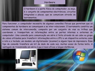 O hardware é a parte física do computador, ou seja, é o conjunto de componentes electrónicos, circuitos integrados e placas, que se comunicam através de barramentos.  Hardware Para funcionar, o computador necessita de algumas conexões físicas que permitam que os componentes de hardware se comuniquem e se inter-relacionem. O barramento constitui um sistema comum de interconexão, composto por um conjunto de vias ou trilhas que coordenam e transportam as informações entre as partes internas e externas do computador. Uma conexão para comunicação em série é feita através de um cabo ou grupo de cabos utilizados para transferir informações entre a CPU e um dispositivo externo como o rato e o teclado, um  modem , um digitalizador (scanner) e alguns tipos de impressora. Esse tipo de conexão transfere um bit de dado de cada vez, muitas vezes de forma lenta. A vantagem de transmissão em série é que é mais eficaz a longas distâncias. 