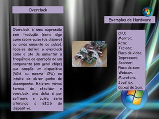 Overclock Overclock é uma expressão sem tradução (seria algo como sobre-pulso (de disparo) ou ainda aumento do pulso). Pode-se definir o overclock como o ato de aumentar a frequência de operação de um componente (em geral chips) que compõe um dispositivo (VGA ou mesmo CPU) no intuito de obter ganho de desempenho. Existem várias formas de efectuar o overclock, uma delas é por software e outra seria alterando a BIOS do dispositivo. Exemplos de Hardware CPU; Monitor; Rato; Teclado; Placa de vídeo; Impressora; Scanner; Placa de som; Webcam; Microfone; Joystick; Caixas de Som. 