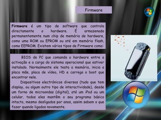 Firmware Firmware  é um tipo de software que controla directamente o hardware. É armazenado permanentemente num chip de memória de hardware, como uma ROM ou EPROM ou até em memória flash, como EEPROM. Existem vários tipos de Firmware como: BIOS de PC que comanda o hardware entre a activação e a carga do sistema operacional que estiver instalado. Normalmente ele testa a memória, inicia a placa mãe, placa de vídeo, HD e carrega o boot que encontrar nele.  Dispositivos electrónicos diversos (tudo que tem display, ou algum outro tipo de interactividade), desde um forno de microondas (digital), até um iPod ou um celular, todos eles mantêm o seu programa básico intacto, mesmo desligados por anos, assim sabem o que fazer quando ligados novamente.  