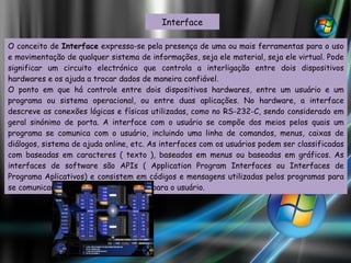 Interface O conceito de  Interface  expressa-se pela presença de uma ou mais ferramentas para o uso e movimentação de qualquer sistema de informações, seja ele material, seja ele virtual. Pode significar um circuito electrónico que controla a interligação entre dois dispositivos hardwares e os ajuda a trocar dados de maneira confiável. O ponto em que há controle entre dois dispositivos hardwares, entre um usuário e um programa ou sistema operacional, ou entre duas aplicações. No hardware, a interface descreve as conexões lógicas e físicas utilizadas, como no RS-232-C, sendo considerado em geral sinónimo de porta. A interface com o usuário se compõe dos meios pelos quais um programa se comunica com o usuário, incluindo uma linha de comandos, menus, caixas de diálogos, sistema de ajuda online, etc. As interfaces com os usuários podem ser classificadas com baseadas em caracteres ( texto ), baseados em menus ou baseadas em gráficos. As interfaces de software são APIs ( Application Program Interfaces ou Interfaces de Programa Aplicativos) e consistem em códigos e mensagens utilizadas pelos programas para se comunicarem de forma transparente para o usuário. 